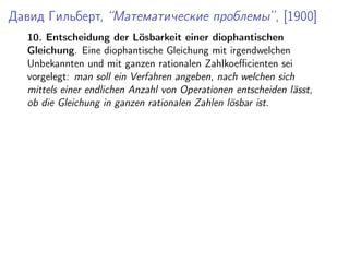 Давид Гильберт, “Математические проблемы”, [1900]
10. Entscheidung der L¨osbarkeit einer diophantischen
Gleichung. Eine diophantische Gleichung mit irgendwelchen
Unbekannten und mit ganzen rationalen Zahlkoeﬃcienten sei
vorgelegt: man soll ein Verfahren angeben, nach welchen sich
mittels einer endlichen Anzahl von Operationen entscheiden l¨asst,
ob die Gleichung in ganzen rationalen Zahlen l¨osbar ist.
 