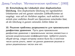 Давид Гильберт, “Математические проблемы”, [1900]
10. Entscheidung der L¨osbarkeit einer diophantischen
Gleichung. Eine diophantische Gleichung mit irgendwelchen
Unbekannten und mit ganzen rationalen Zahlkoeﬃcienten sei
vorgelegt: man soll ein Verfahren angeben, nach welchen sich
mittels einer endlichen Anzahl von Operationen entscheiden l¨asst,
ob die Gleichung in ganzen rationalen Zahlen l¨osbar ist.
10. Решение проблемы разрешимости для произвольного
диофантова уравнения. Пусть дано произвольное
диофантово уравнение с произвольным числом неизвестных и
целыми рациональными коэффициентами; требуется указать
общий метод, следуя которому можно было бы в конечное
число шагов узнать, имеет ли данное уравнение решение в
целых рациональных числах или нет.
 