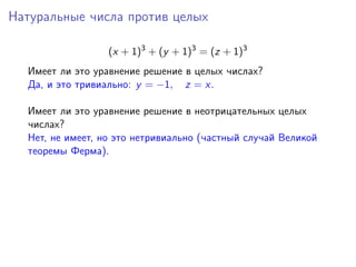 Натуральные числа против целых
(x + 1)3
+ (y + 1)3
= (z + 1)3
Имеет ли это уравнение решение в целых числах?
Да, и это тривиально: y = −1, z = x.
Имеет ли это уравнение решение в неотрицательных целых
числах?
Нет, не имеет, но это нетривиально (частный случай Великой
теоремы Ферма).
 