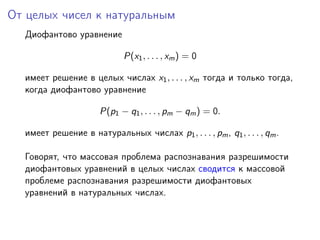 От целых чисел к натуральным
Диофантово уравнение
P(x1, . . . , xm) = 0
имеет решение в целых числах x1, . . . , xm тогда и только тогда,
когда диофантово уравнение
P(p1 − q1, . . . , pm − qm) = 0.
имеет решение в натуральных числах p1, . . . , pm, q1, . . . , qm.
Говорят, что массовая проблема распознавания разрешимости
диофантовых уравнений в целых числах сводится к массовой
проблеме распознавания разрешимости диофантовых
уравнений в натуральных числах.
 