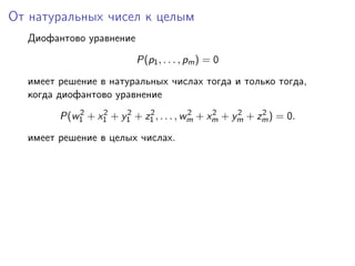 От натуральных чисел к целым
Диофантово уравнение
P(p1, . . . , pm) = 0
имеет решение в натуральных числах тогда и только тогда,
когда диофантово уравнение
P(w2
1 + x2
1 + y2
1 + z2
1 , . . . , w2
m + x2
m + y2
m + z2
m) = 0.
имеет решение в целых числах.
 