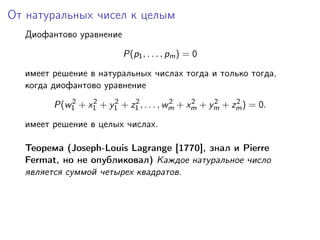 От натуральных чисел к целым
Диофантово уравнение
P(p1, . . . , pm) = 0
имеет решение в натуральных числах тогда и только тогда,
когда диофантово уравнение
P(w2
1 + x2
1 + y2
1 + z2
1 , . . . , w2
m + x2
m + y2
m + z2
m) = 0.
имеет решение в целых числах.
Теорема (Joseph-Louis Lagrange [1770], знал и Pierre
Fermat, но не опубликовал) Каждое натуральное число
является суммой четырех квадратов.
 