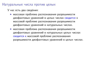 Натуральные числа против целых
У нас есть два свед´ения:
массовая проблема распознавания разрешимости
диофантовых уравнений в целых числах сводится к
массовой проблеме распознавания разрешимости
диофантовых уравнений в натуральных числах.
массовая проблема распознавания разрешимости
диофантовых уравнений в натуральных целых числах
сводится к массовой проблеме распознавания
разрешимости диофантовых уравнений в целых числах.
 