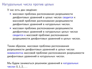 Натуральные числа против целых
У нас есть два свед´ения:
массовая проблема распознавания разрешимости
диофантовых уравнений в целых числах сводится к
массовой проблеме распознавания разрешимости
диофантовых уравнений в натуральных числах.
массовая проблема распознавания разрешимости
диофантовых уравнений в натуральных целых числах
сводится к массовой проблеме распознавания
разрешимости диофантовых уравнений в целых числах.
Таким образом, массовая проблема распознавания
разрешимости диофантовых уравнений в целых числах
эквивалентна массовой проблеме распознавания разрешимости
диофантовых уравнений в натуральных числах.
Мы будем заниматься решением уравнений в натуральных
числах 0, 1, 2, . . .
 