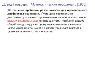 Давид Гильберт, “Математические проблемы”, [1900]
10. Решение проблемы разрешимости для произвольного
диофантова уравнения. Пусть дано произвольное
диофантово уравнение с произвольным числом неизвестных и
целыми рациональными коэффициентами; требуется указать
общий метод, следуя которому можно было бы в конечное
число шагов узнать, имеет ли данное уравнение решение в
целых рациональных числах или нет.
 