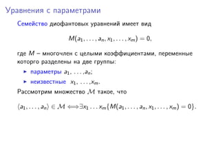 Уравнения с параметрами
Семейство диофантовых уравнений имеет вид
M(a1, . . . , an, x1, . . . , xm) = 0,
где M – многочлен с целыми коэффициентами, переменные
которго разделены на две группы:
параметры a1, . . . ,an;
неизвестные x1, . . . ,xm.
Рассмотрим множество M такое, что
a1, . . . , an ∈ M ⇐⇒∃x1 . . . xm{M(a1, . . . , an, x1, . . . , xm) = 0}.
 
