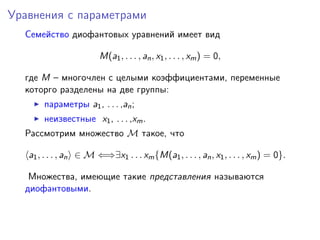 Уравнения с параметрами
Семейство диофантовых уравнений имеет вид
M(a1, . . . , an, x1, . . . , xm) = 0,
где M – многочлен с целыми коэффициентами, переменные
которго разделены на две группы:
параметры a1, . . . ,an;
неизвестные x1, . . . ,xm.
Рассмотрим множество M такое, что
a1, . . . , an ∈ M ⇐⇒∃x1 . . . xm{M(a1, . . . , an, x1, . . . , xm) = 0}.
Множества, имеющие такие представления называются
диофантовыми.
 