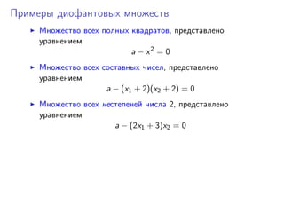 Примеры диофантовых множеств
Множество всех полных квадратов, представлено
уравнением
a − x2
= 0
Множество всех составных чисел, представлено
уравнением
a − (x1 + 2)(x2 + 2) = 0
Множество всех нестепеней числа 2, представлено
уравнением
a − (2x1 + 3)x2 = 0
 