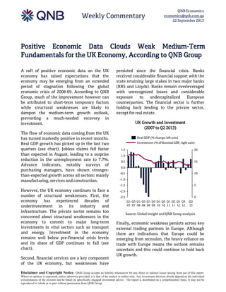 Weekly Commentary
QNB Economics
economics@qnb.com.qa
22 September 2013
Disclaimer and Copyright Notice: QNB Group accepts no liability whatsoever for any direct or indirect losses arising from use of this report.
Where an opinion is expressed, unless otherwise provided, it is that of the analyst or author only. Any investment decision should depend on the individual
circumstances of the investor and be based on specifically engaged investment advice. The report is distributed on a complimentary basis. It may not be
reproduced in whole or in part without permission from QNB Group.
Positive Economic Data Clouds Weak Medium-Term
Fundamentals for the UK Economy, According to QNB Group
A raft of positive economic data on the UK
economy has raised expectations that the
economy may be emerging from an extended
period of stagnation following the global
economic crisis of 2008-09. According to QNB
Group, much of the improvement however can
be attributed to short-term temporary factors
while structural weaknesses are likely to
dampen the medium-term growth outlook,
preventing a much-needed recovery in
investment.
The flow of economic data coming from the UK
has turned markedly positive in recent months.
Real GDP growth has picked up in the last two
quarters (see chart). Jobless claims fell faster
than expected in August, leading to a surprise
reduction in the unemployment rate to 7.7%.
Advance indicators, notably surveys of
purchasing managers, have shown stronger-
than-expected growth across all sectors: mainly
manufacturing, services and construction.
However, the UK economy continues to face a
number of structural weaknesses. First, the
economy has experienced decades of
underinvestment in its industry and
infrastructure. The private sector remains too
concerned about structural weaknesses in the
economy to commit to major long-term
investments in vital sectors such as transport
and energy. Investment in the economy
remains well below pre-financial crisis levels
and its share of GDP continues to fall (see
chart).
Second, financial services are a key component
of the UK economy, but weaknesses have
persisted since the financial crisis. Banks
received considerable financial support with the
state retaining large stakes in two major banks
(RBS and Lloyds). Banks remain overleveraged
with unrecognized losses and considerable
exposure to undercapitalized European
counterparties. The financial sector is further
holding back lending to the private sector,
except for real estate.
UK Growth and Investment
(2007 to Q2 2013)
Source: Global Insight and QNB Group analysis
Finally, economic weakness persists across key
external trading partners in Europe. Although
there are indications that Europe could be
emerging from recession, the heavy reliance on
trade with Europe means the outlook remains
uncertain and this could continue to hold back
UK growth.
-2.5
-2.0
-1.5
-1.0
-0.5
0.0
0.5
1.0
1.5
0
5
10
15
20
Q1
07
Q1
12
Q3
11
Q1
11
Q3
10
Q1
10
Q3
09
Q1
09
Q3
08
Q1
08
Q3
07
Q2
13
Q3
12
Investment (% ofNominal GDP, right axis)
Real GDP (% change, left axis)
 
