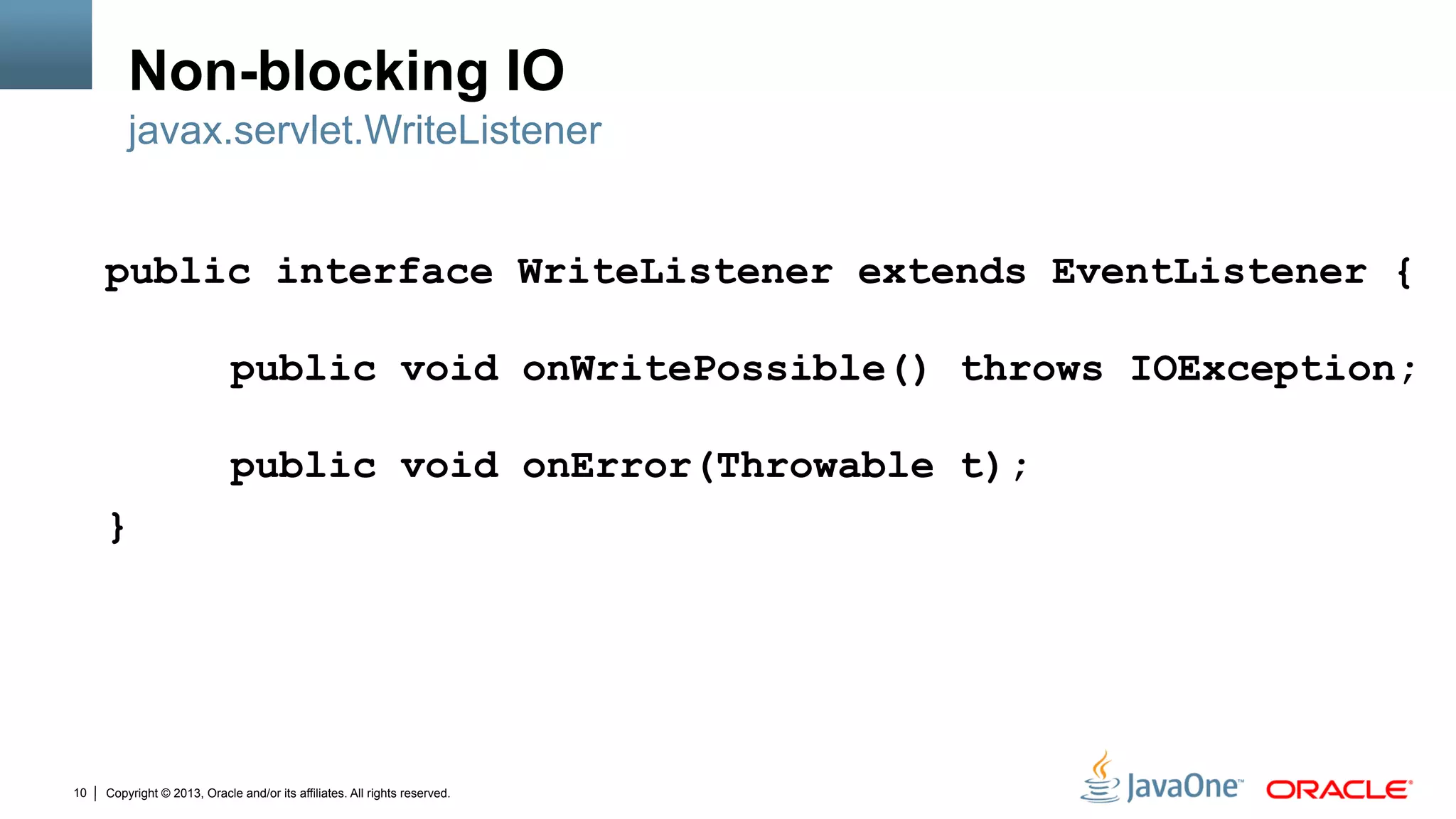 Copyright © 2013, Oracle and/or its affiliates. All rights reserved.10
Non-blocking IO
public interface WriteListener extends EventListener {
public void onWritePossible() throws IOException;
public void onError(Throwable t);
}
javax.servlet.WriteListener
 