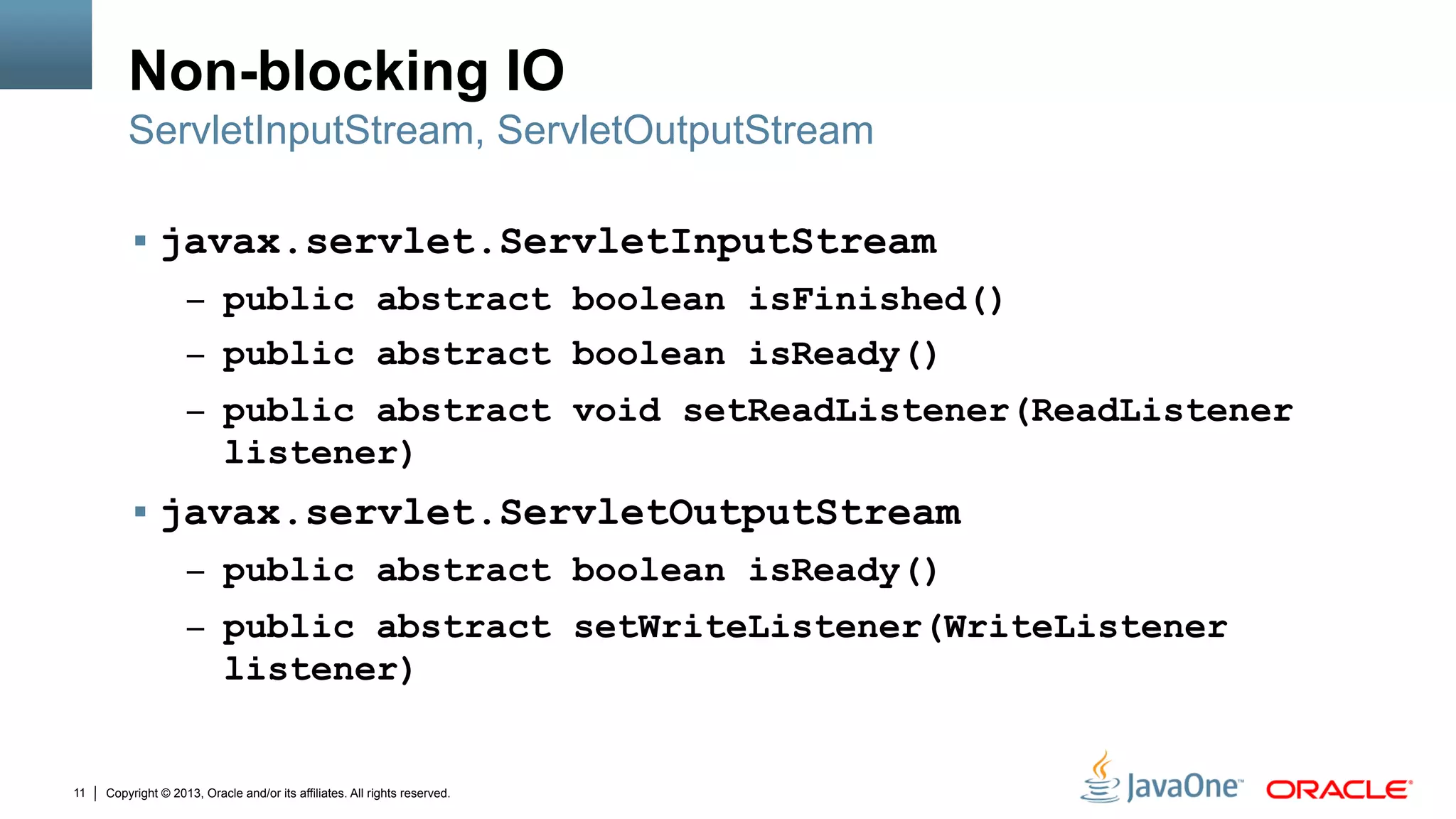 Copyright © 2013, Oracle and/or its affiliates. All rights reserved.11
Non-blocking IO
§  javax.servlet.ServletInputStream
–  public abstract boolean isFinished()
–  public abstract boolean isReady()
–  public abstract void setReadListener(ReadListener
listener)
§  javax.servlet.ServletOutputStream
–  public abstract boolean isReady()
–  public abstract setWriteListener(WriteListener
listener)
ServletInputStream, ServletOutputStream
 