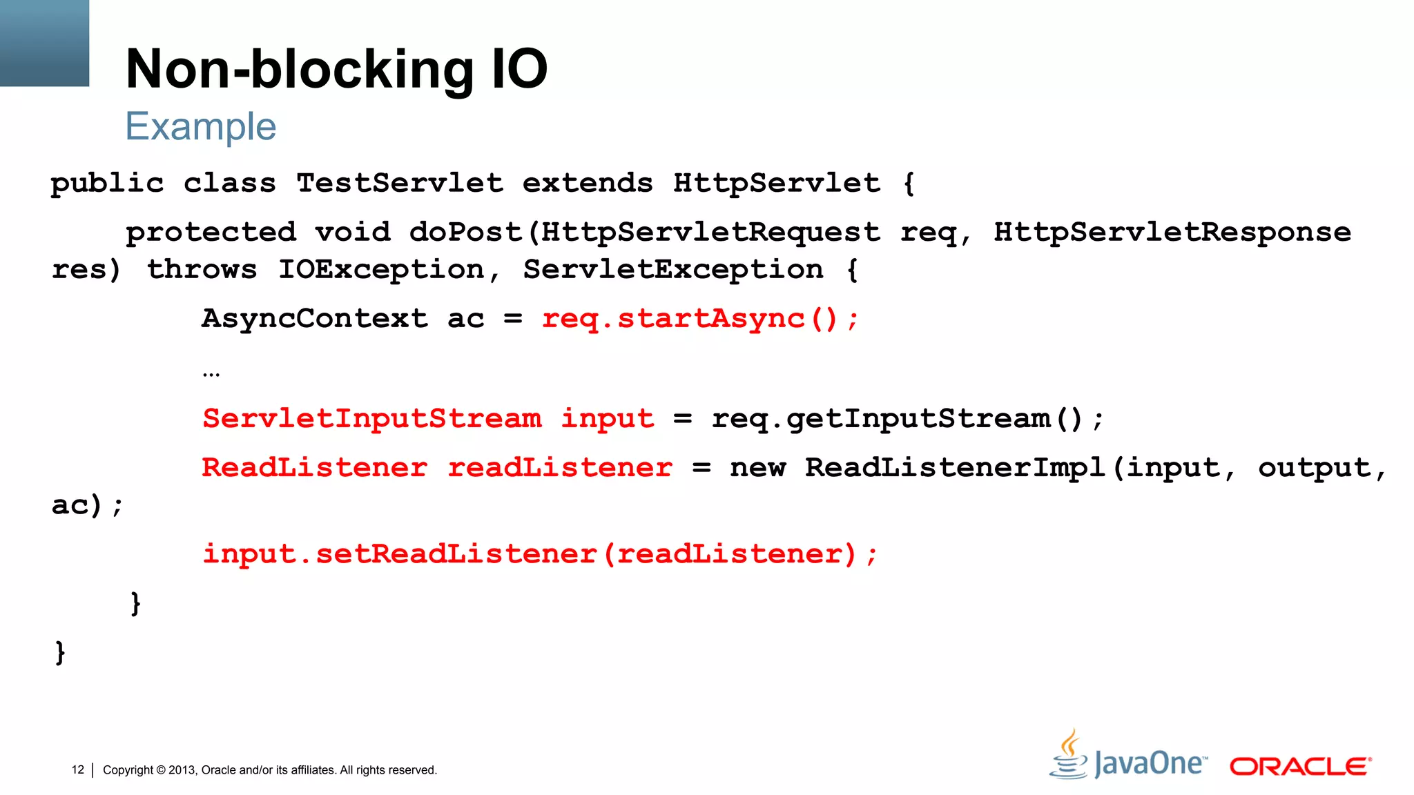 Copyright © 2013, Oracle and/or its affiliates. All rights reserved.12
Non-blocking IO
public class TestServlet extends HttpServlet {
protected void doPost(HttpServletRequest req, HttpServletResponse
res) throws IOException, ServletException {
AsyncContext ac = req.startAsync();
…
ServletInputStream input = req.getInputStream();
ReadListener readListener = new ReadListenerImpl(input, output,
ac);
input.setReadListener(readListener);
}
}
Example
 