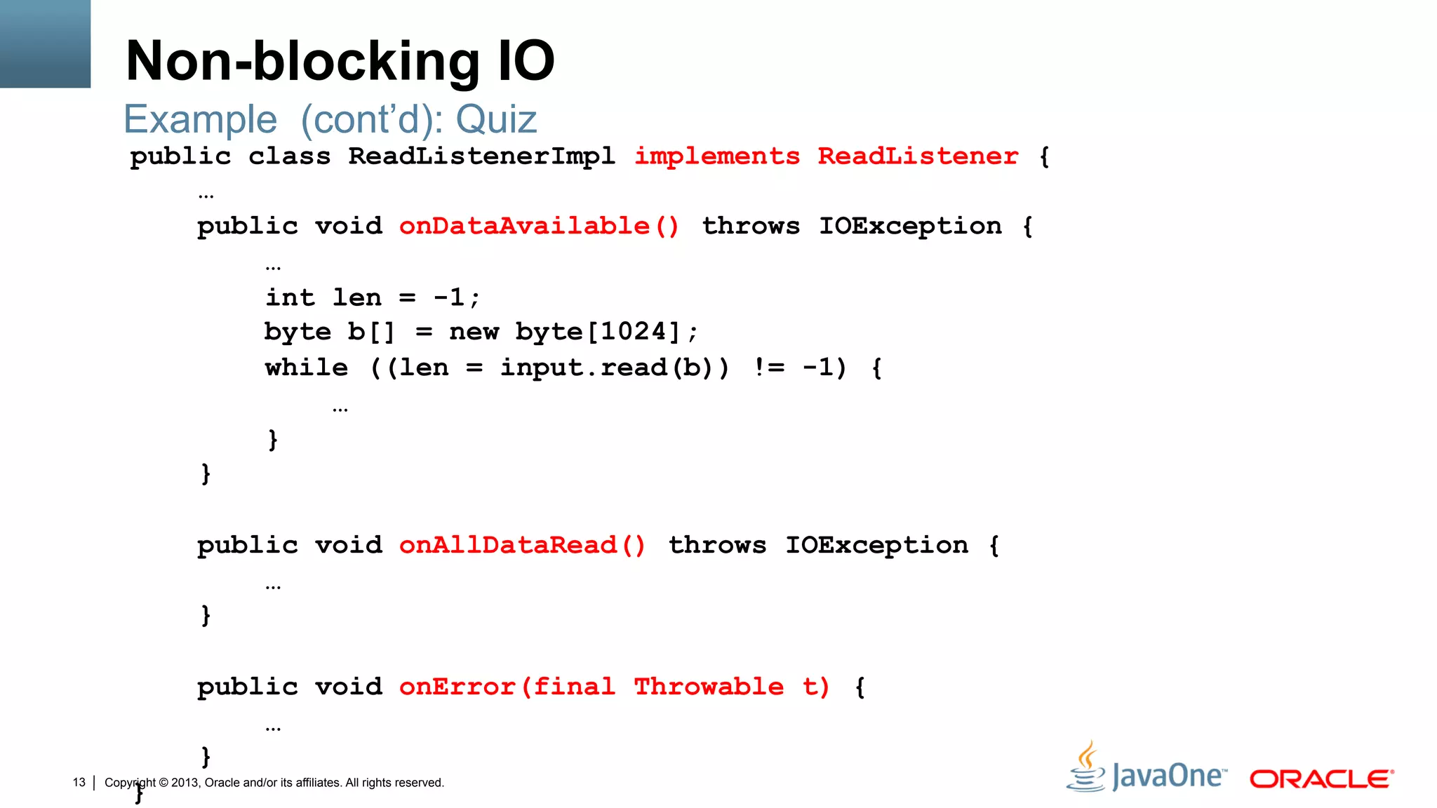 Copyright © 2013, Oracle and/or its affiliates. All rights reserved.13
Non-blocking IO
public class ReadListenerImpl implements ReadListener {
…
public void onDataAvailable() throws IOException {
…
int len = -1;
byte b[] = new byte[1024];
while ((len = input.read(b)) != -1) {
…
}
}
public void onAllDataRead() throws IOException {
…
}
public void onError(final Throwable t) {
…
}
}
Example (cont’d): Quiz
 