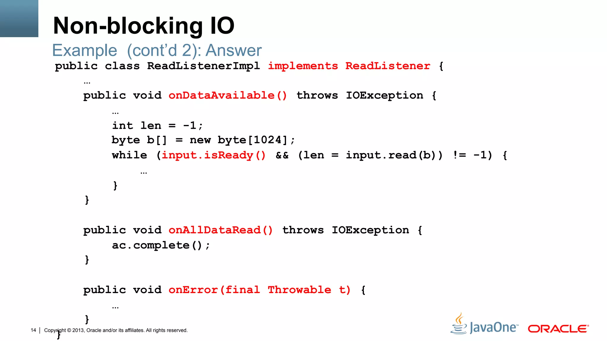Copyright © 2013, Oracle and/or its affiliates. All rights reserved.14
Non-blocking IO
public class ReadListenerImpl implements ReadListener {
…
public void onDataAvailable() throws IOException {
…
int len = -1;
byte b[] = new byte[1024];
while (input.isReady() && (len = input.read(b)) != -1) {
…
}
}
public void onAllDataRead() throws IOException {
ac.complete();
}
public void onError(final Throwable t) {
…
}
}
Example (cont’d 2): Answer
 