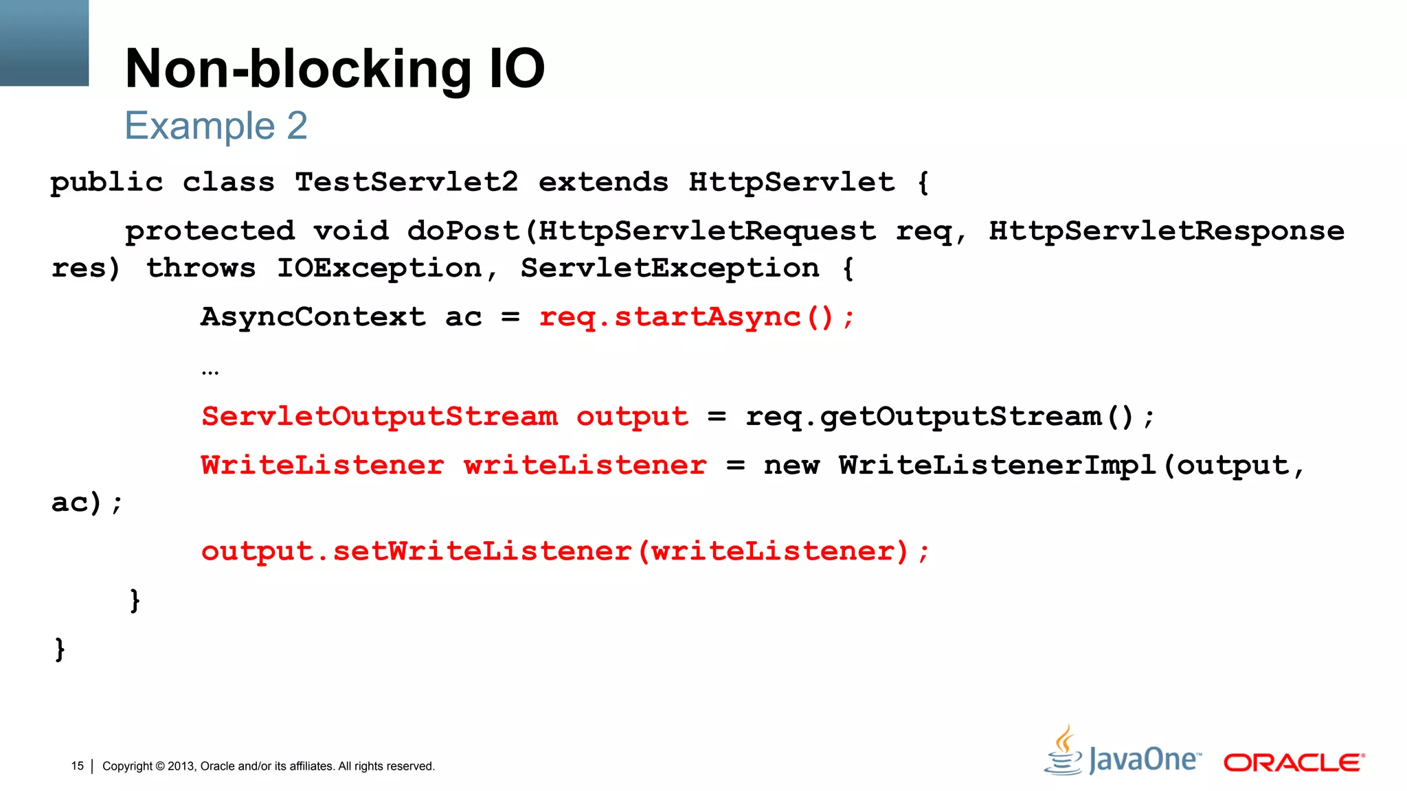 Copyright © 2013, Oracle and/or its affiliates. All rights reserved.15
Non-blocking IO
public class TestServlet2 extends HttpServlet {
protected void doPost(HttpServletRequest req, HttpServletResponse
res) throws IOException, ServletException {
AsyncContext ac = req.startAsync();
…
ServletOutputStream output = req.getOutputStream();
WriteListener writeListener = new WriteListenerImpl(output,
ac);
output.setWriteListener(writeListener);
}
}
Example 2
 