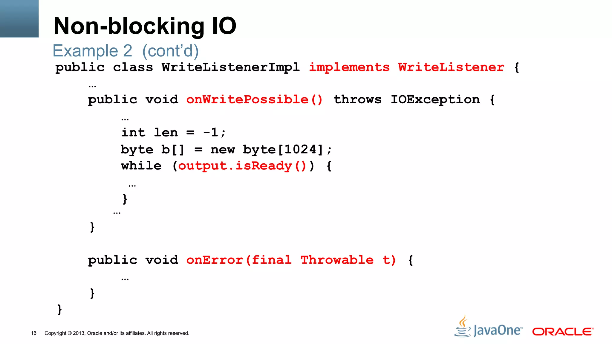 Copyright © 2013, Oracle and/or its affiliates. All rights reserved.16
Non-blocking IO
public class WriteListenerImpl implements WriteListener {
…
public void onWritePossible() throws IOException {
…
int len = -1;
byte b[] = new byte[1024];
while (output.isReady()) {
…
}
…
}
public void onError(final Throwable t) {
…
}
}
Example 2 (cont’d)
 
