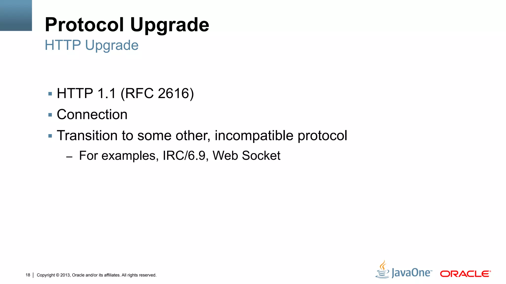 Copyright © 2013, Oracle and/or its affiliates. All rights reserved.18
Protocol Upgrade
§  HTTP 1.1 (RFC 2616)
§  Connection
§  Transition to some other, incompatible protocol
–  For examples, IRC/6.9, Web Socket
HTTP Upgrade
 