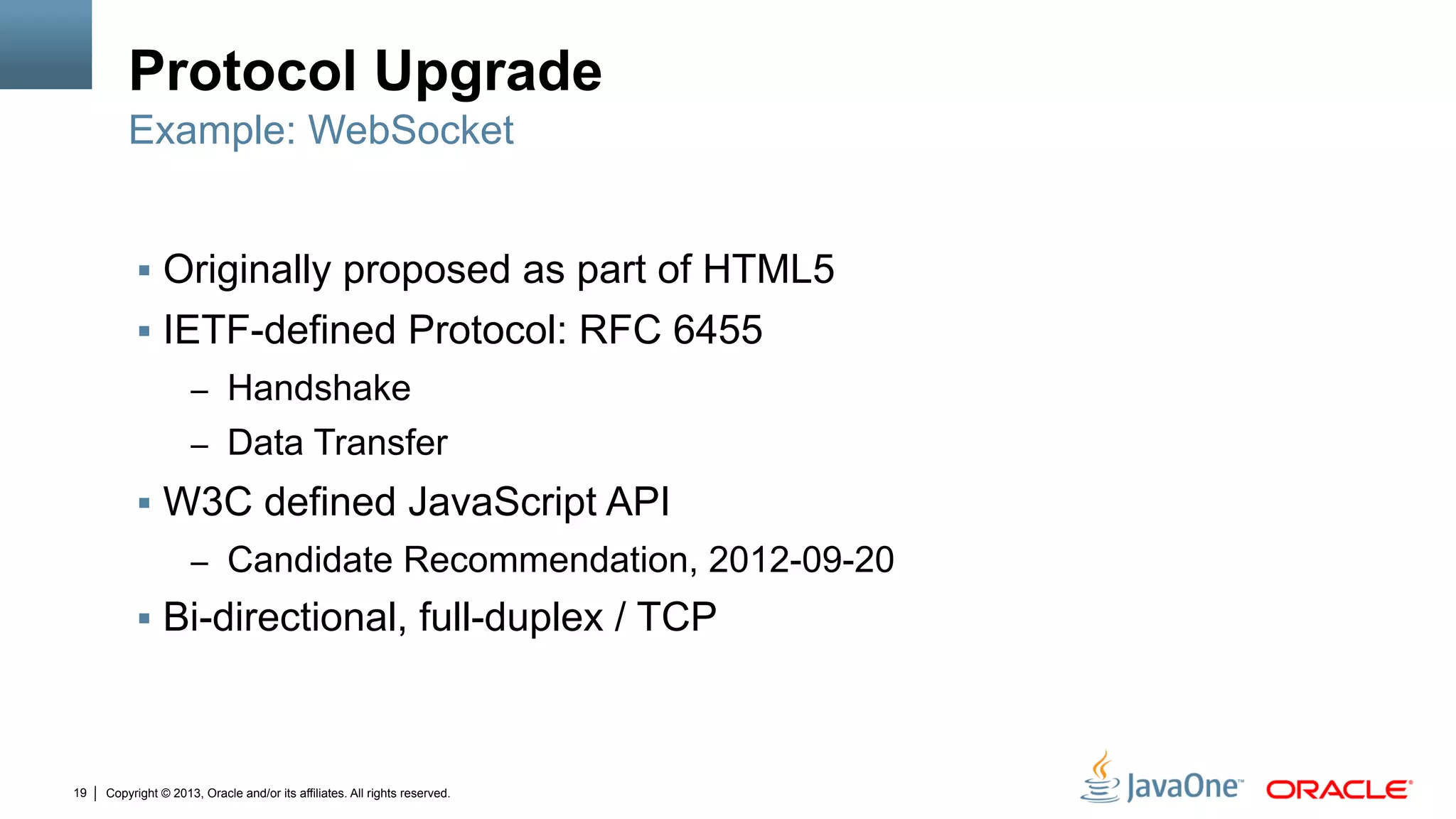 Copyright © 2013, Oracle and/or its affiliates. All rights reserved.19
Protocol Upgrade
§  Originally proposed as part of HTML5
§  IETF-defined Protocol: RFC 6455
–  Handshake
–  Data Transfer
§  W3C defined JavaScript API
–  Candidate Recommendation, 2012-09-20
§  Bi-directional, full-duplex / TCP
Example: WebSocket
 