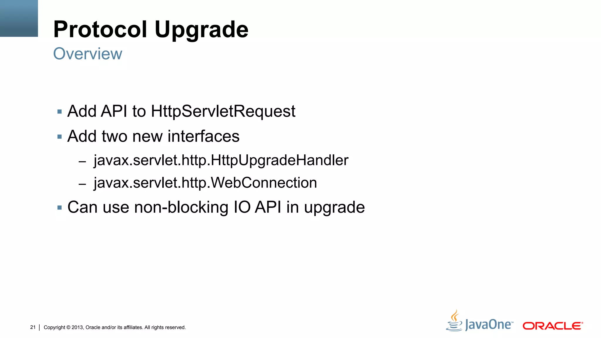Copyright © 2013, Oracle and/or its affiliates. All rights reserved.21
Protocol Upgrade
§  Add API to HttpServletRequest
§  Add two new interfaces
–  javax.servlet.http.HttpUpgradeHandler
–  javax.servlet.http.WebConnection
§  Can use non-blocking IO API in upgrade
Overview
 