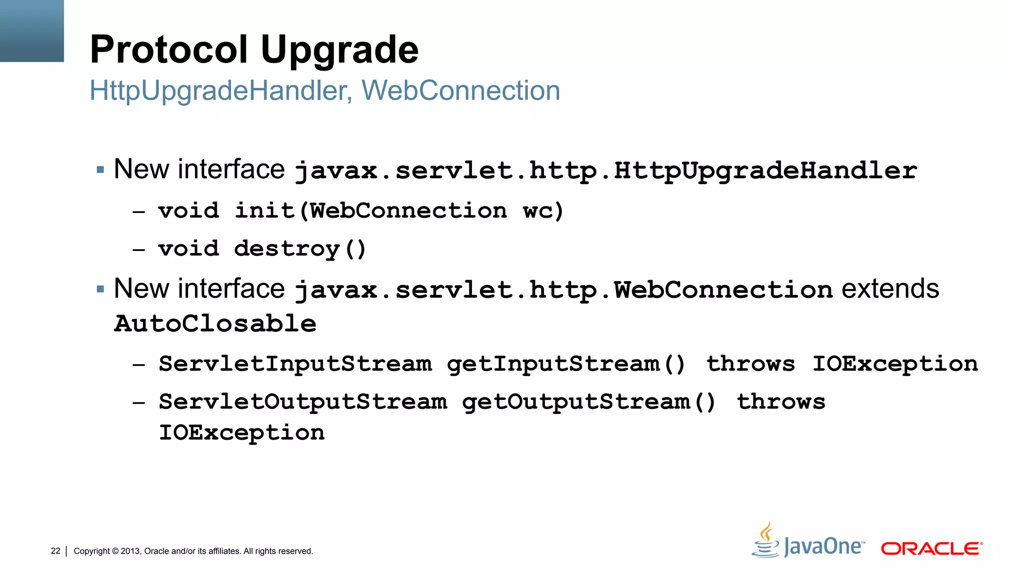 Copyright © 2013, Oracle and/or its affiliates. All rights reserved.22
Protocol Upgrade
§  New interface javax.servlet.http.HttpUpgradeHandler
–  void init(WebConnection wc)
–  void destroy()
§  New interface javax.servlet.http.WebConnection extends
AutoClosable
–  ServletInputStream getInputStream() throws IOException
–  ServletOutputStream getOutputStream() throws
IOException
HttpUpgradeHandler, WebConnection
 