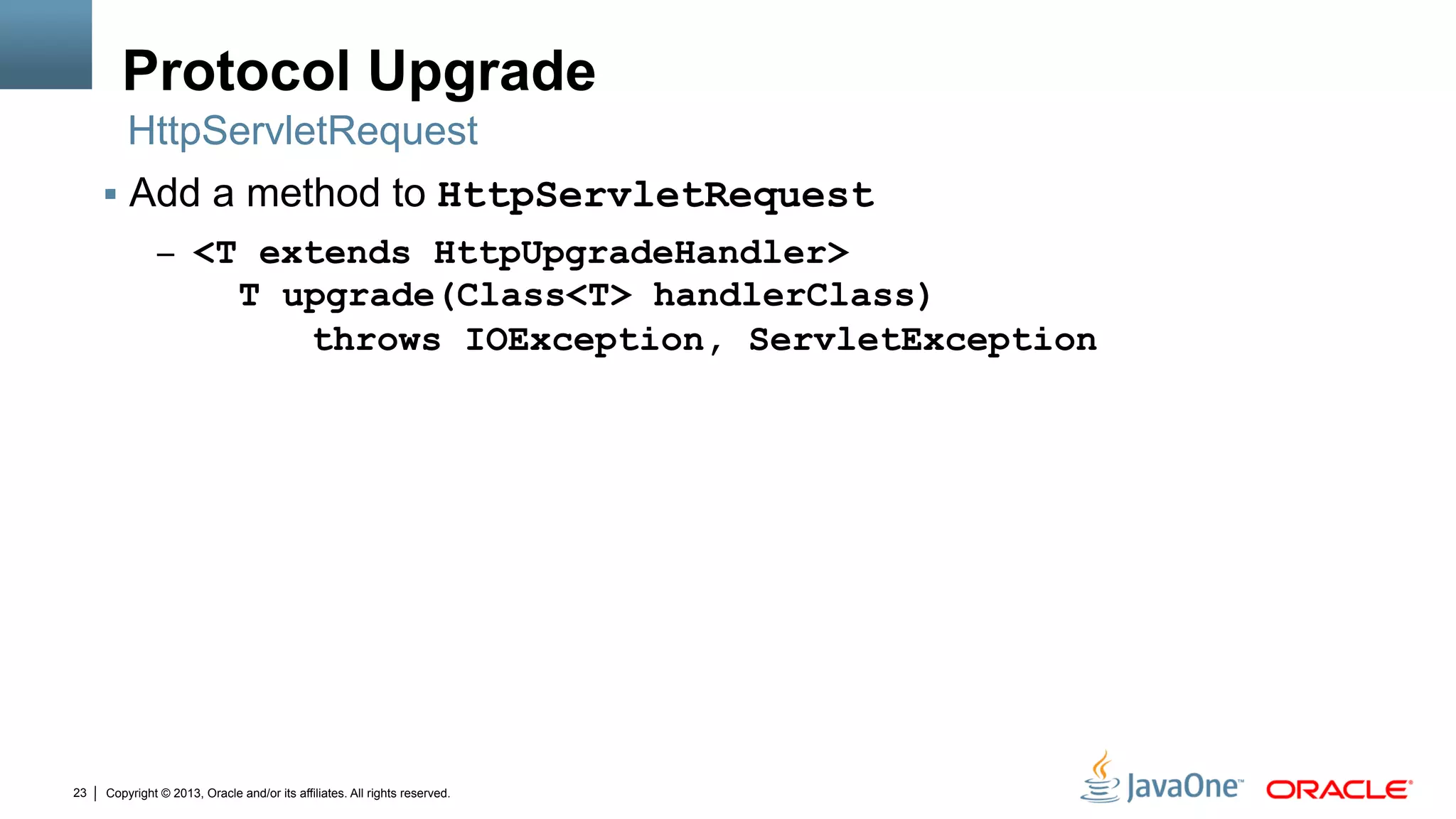 Copyright © 2013, Oracle and/or its affiliates. All rights reserved.23
Protocol Upgrade
§  Add a method to HttpServletRequest
–  <T extends HttpUpgradeHandler>
T upgrade(Class<T> handlerClass)
throws IOException, ServletException
HttpServletRequest
 
