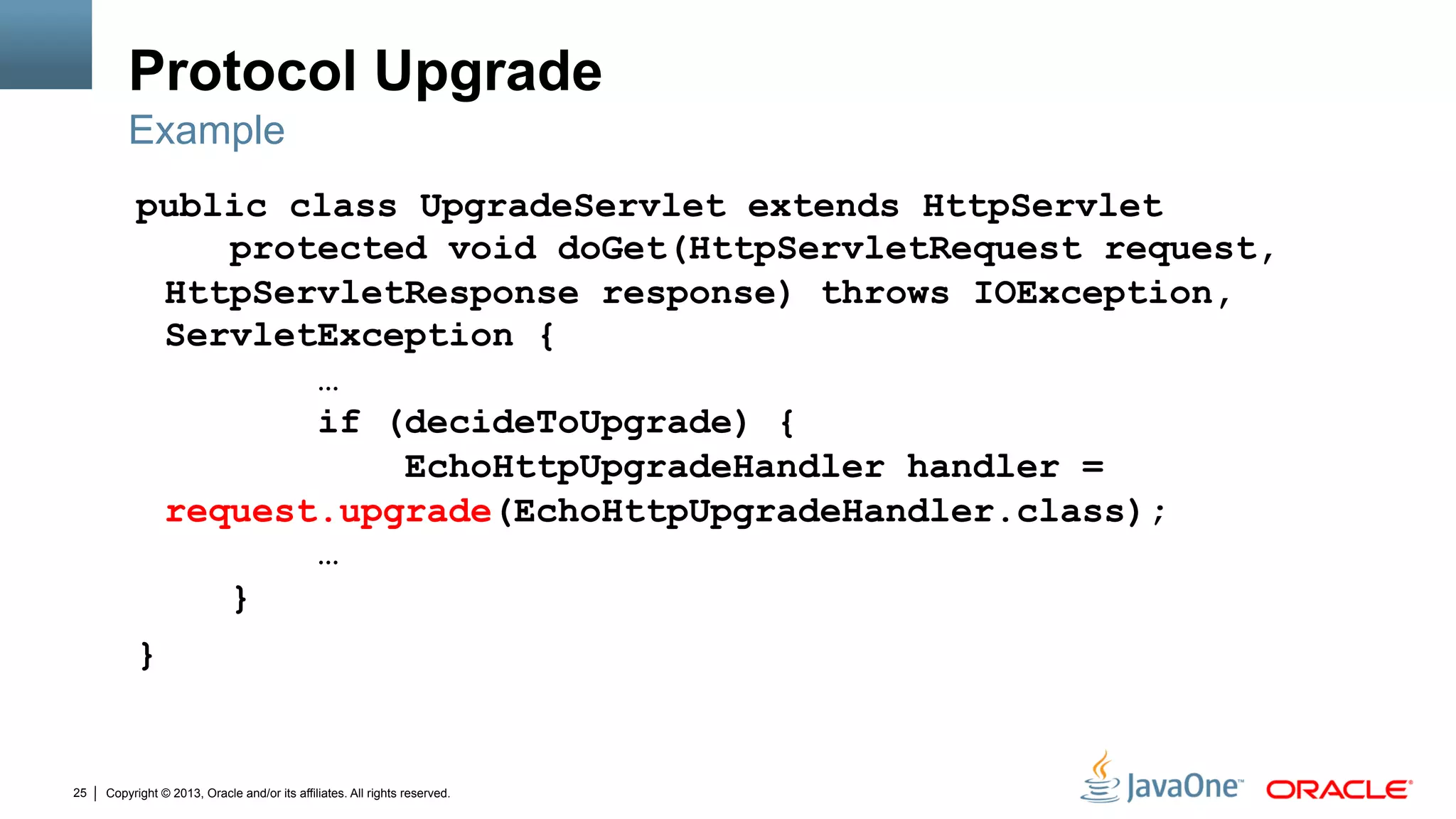 Copyright © 2013, Oracle and/or its affiliates. All rights reserved.25
Protocol Upgrade
public class UpgradeServlet extends HttpServlet
protected void doGet(HttpServletRequest request,
HttpServletResponse response) throws IOException,
ServletException {
…
if (decideToUpgrade) {
EchoHttpUpgradeHandler handler =
request.upgrade(EchoHttpUpgradeHandler.class);
…
}
}
Example
 