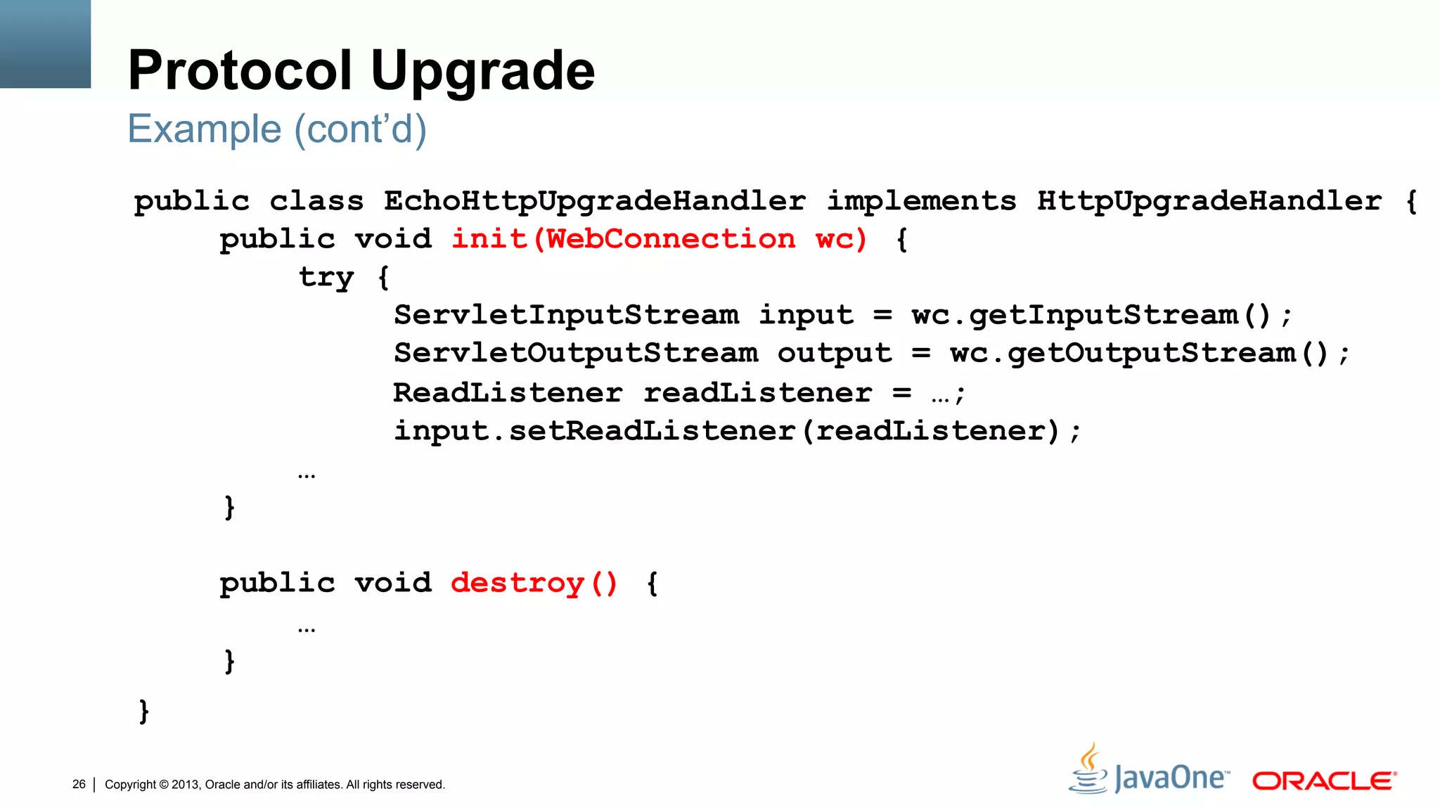 Copyright © 2013, Oracle and/or its affiliates. All rights reserved.26
Protocol Upgrade
public class EchoHttpUpgradeHandler implements HttpUpgradeHandler {
public void init(WebConnection wc) {
try {
ServletInputStream input = wc.getInputStream();
ServletOutputStream output = wc.getOutputStream();
ReadListener readListener = …;
input.setReadListener(readListener);
…
}
public void destroy() {
…
}
}
Example (cont’d)
 