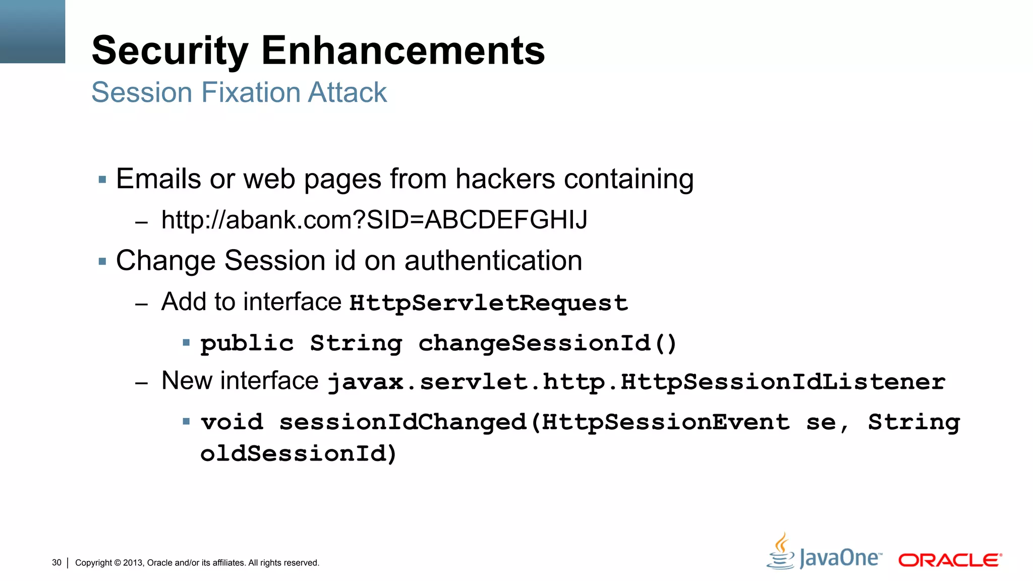 Copyright © 2013, Oracle and/or its affiliates. All rights reserved.30
Security Enhancements
§  Emails or web pages from hackers containing
–  http://abank.com?SID=ABCDEFGHIJ
§  Change Session id on authentication
–  Add to interface HttpServletRequest
§  public String changeSessionId()
–  New interface javax.servlet.http.HttpSessionIdListener
§  void sessionIdChanged(HttpSessionEvent se, String
oldSessionId)
Session Fixation Attack
 