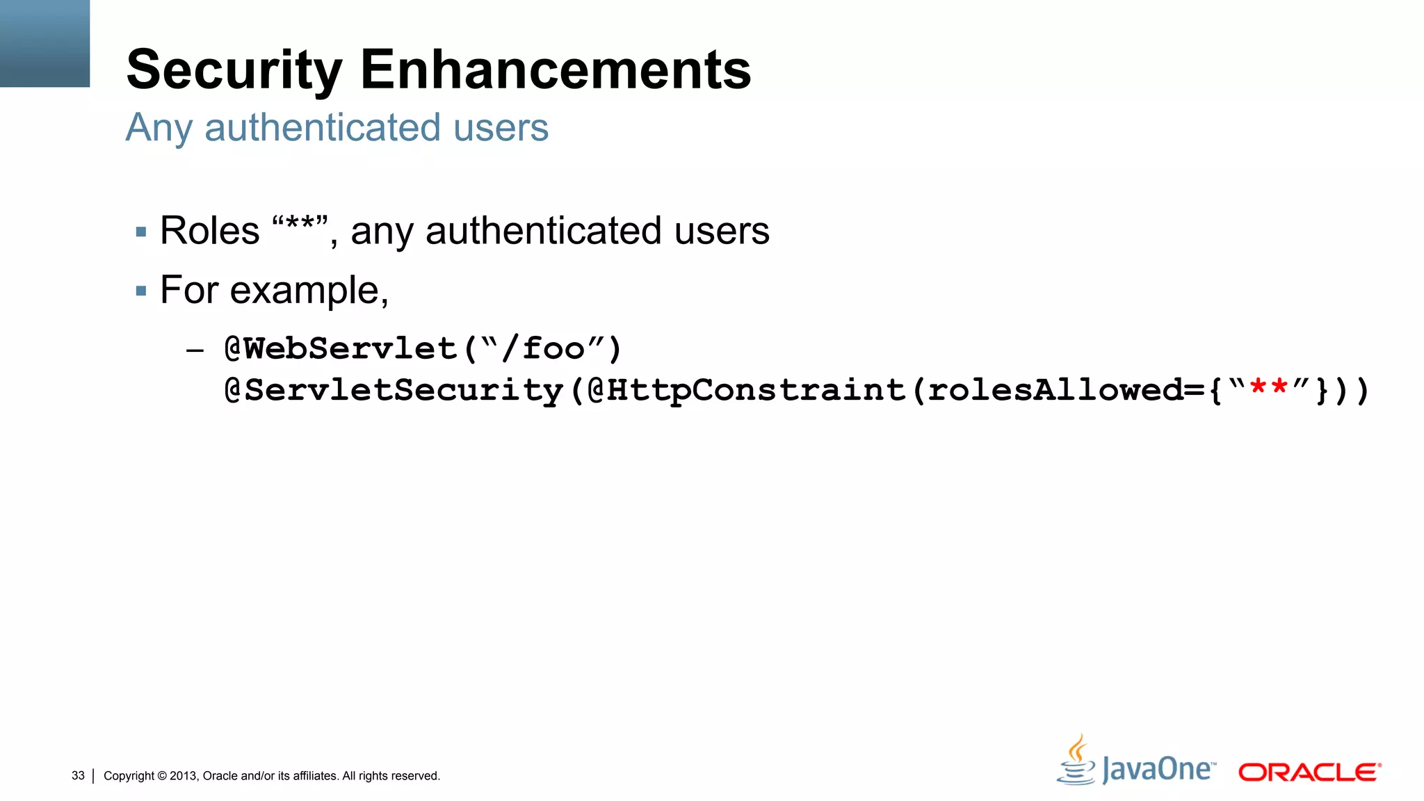 Copyright © 2013, Oracle and/or its affiliates. All rights reserved.33
Security Enhancements
§  Roles “**”, any authenticated users
§  For example,
–  @WebServlet(“/foo”)
@ServletSecurity(@HttpConstraint(rolesAllowed={“**”}))
Any authenticated users
 
