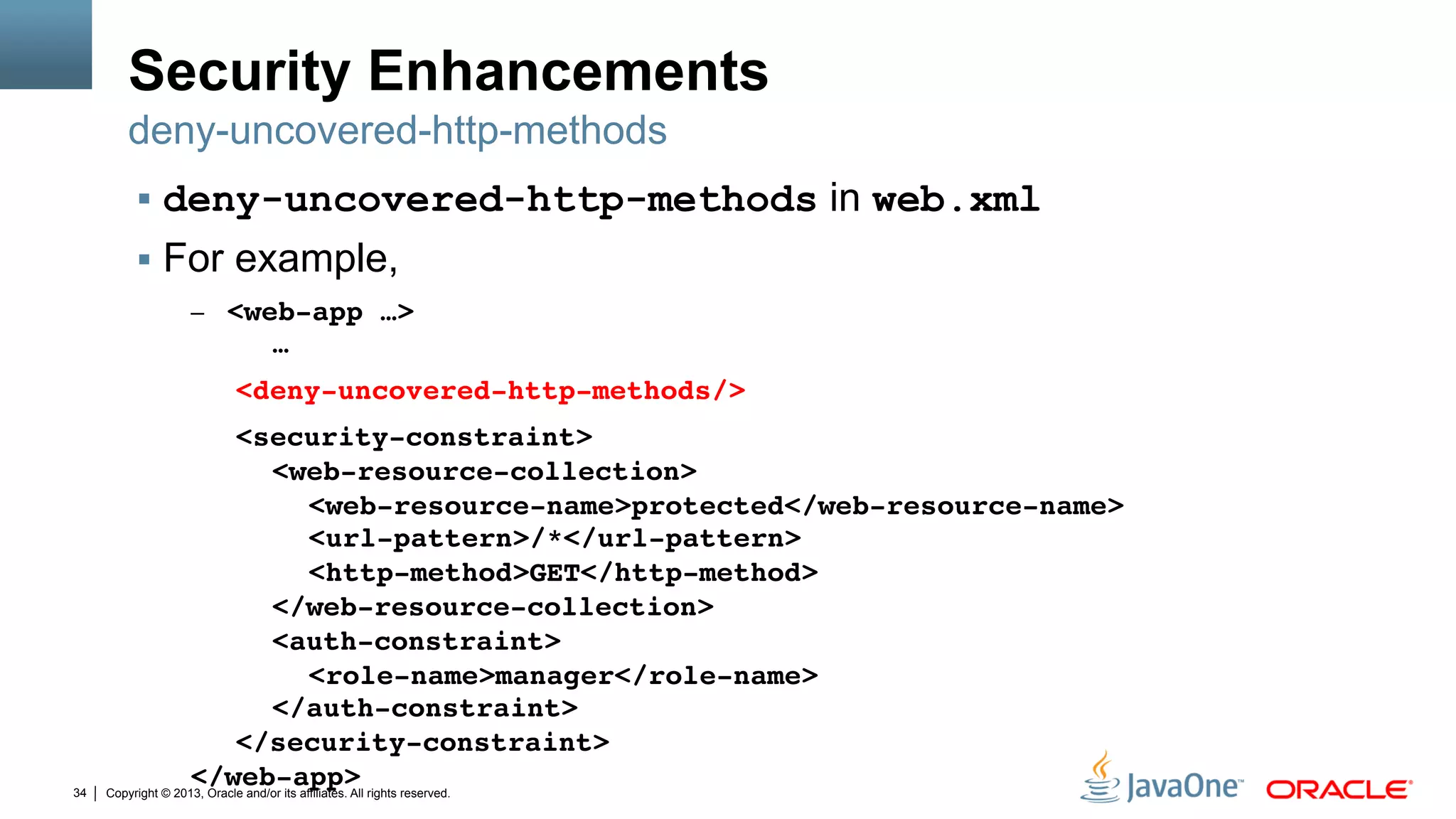 Copyright © 2013, Oracle and/or its affiliates. All rights reserved.34
Security Enhancements
§  deny-uncovered-http-methods in web.xml
§  For example,
–  <web-app …> 
" "…" " " ""
" "<deny-uncovered-http-methods/> " ""
" "<security-constraint> 
" " "<web-resource-collection> 
" " " "<web-resource-name>protected</web-resource-name> 
" " " "<url-pattern>/*</url-pattern> 
" " " "<http-method>GET</http-method> 
" " "</web-resource-collection> 
" " "<auth-constraint> 
" " " "<role-name>manager</role-name> 
" " "</auth-constraint> 
" "</security-constraint> 
</web-app>"
deny-uncovered-http-methods
 
