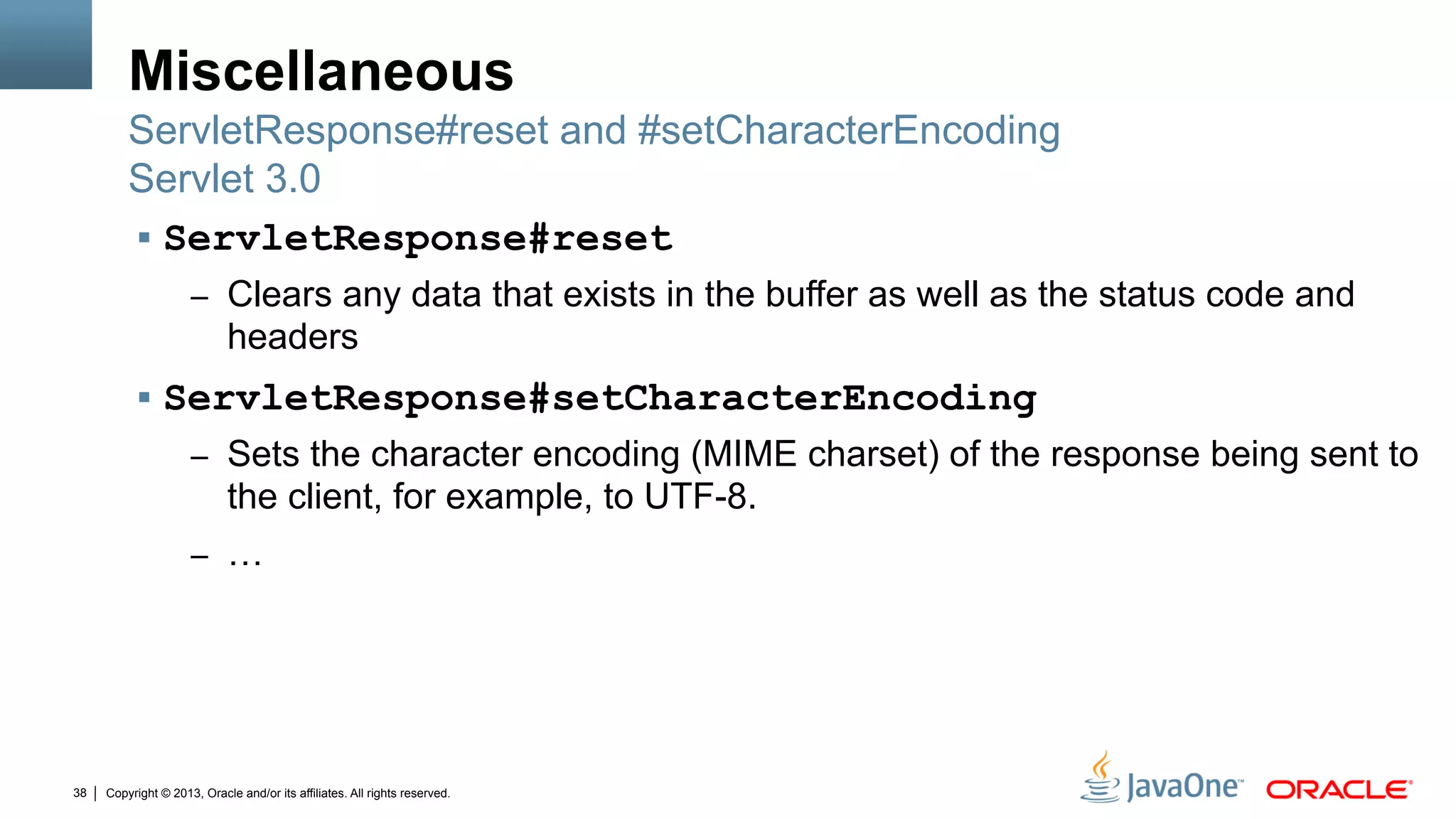Copyright © 2013, Oracle and/or its affiliates. All rights reserved.38
Miscellaneous
§  ServletResponse#reset
–  Clears any data that exists in the buffer as well as the status code and
headers
§  ServletResponse#setCharacterEncoding
–  Sets the character encoding (MIME charset) of the response being sent to
the client, for example, to UTF-8.
–  …
ServletResponse#reset and #setCharacterEncoding
Servlet 3.0
 