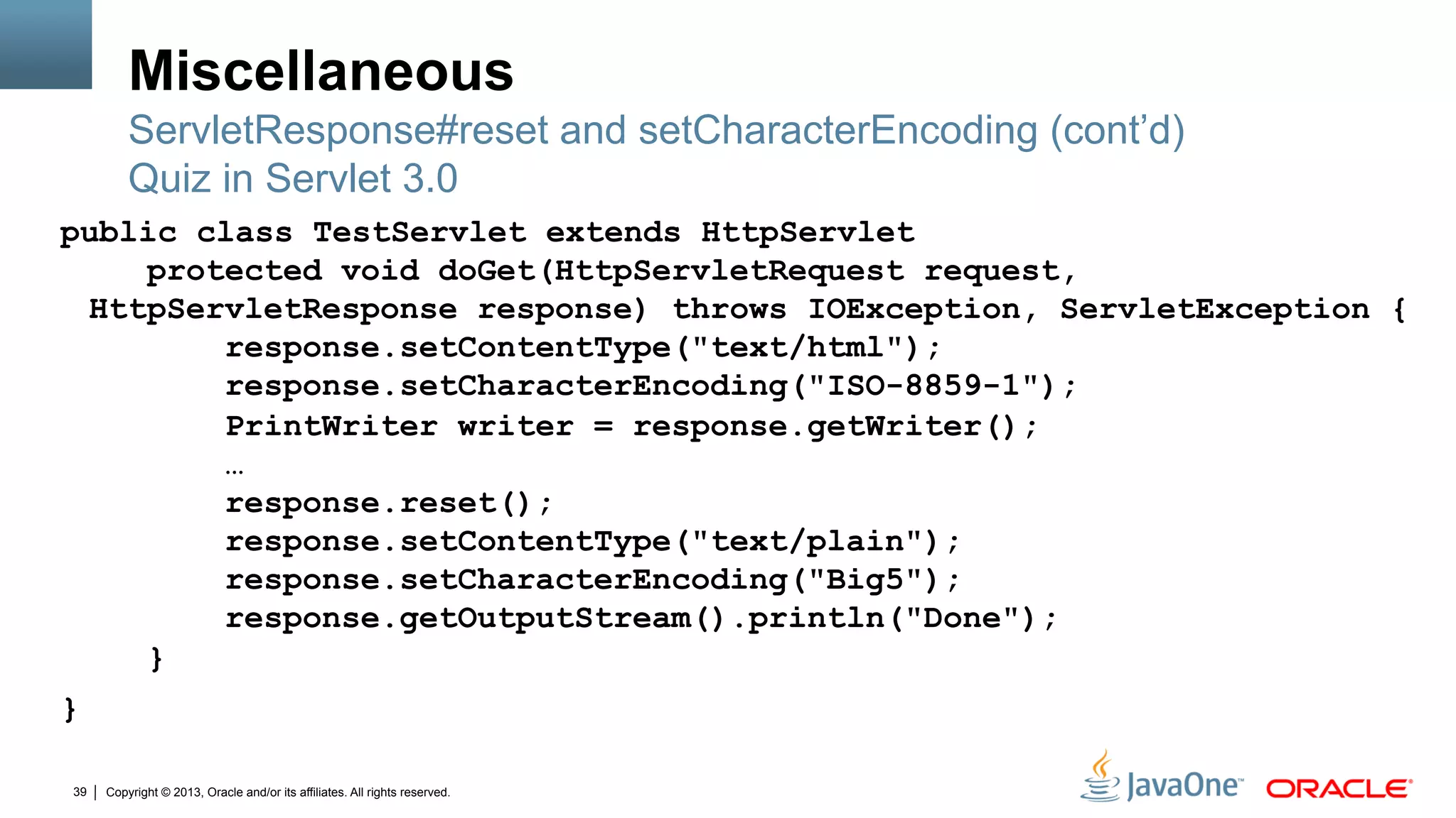 Copyright © 2013, Oracle and/or its affiliates. All rights reserved.39
Miscellaneous
public class TestServlet extends HttpServlet
protected void doGet(HttpServletRequest request,
HttpServletResponse response) throws IOException, ServletException {
response.setContentType("text/html");
response.setCharacterEncoding("ISO-8859-1");
PrintWriter writer = response.getWriter();
…
response.reset();
response.setContentType("text/plain");
response.setCharacterEncoding("Big5");
response.getOutputStream().println("Done");
}
}
ServletResponse#reset and setCharacterEncoding (cont’d)
Quiz in Servlet 3.0
 