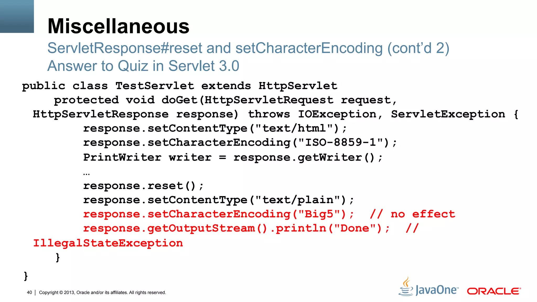 Copyright © 2013, Oracle and/or its affiliates. All rights reserved.40
Miscellaneous
public class TestServlet extends HttpServlet
protected void doGet(HttpServletRequest request,
HttpServletResponse response) throws IOException, ServletException {
response.setContentType("text/html");
response.setCharacterEncoding("ISO-8859-1");
PrintWriter writer = response.getWriter();
…
response.reset();
response.setContentType("text/plain");
response.setCharacterEncoding("Big5"); // no effect
response.getOutputStream().println("Done"); //
IllegalStateException
}
}
ServletResponse#reset and setCharacterEncoding (cont’d 2)
Answer to Quiz in Servlet 3.0
 