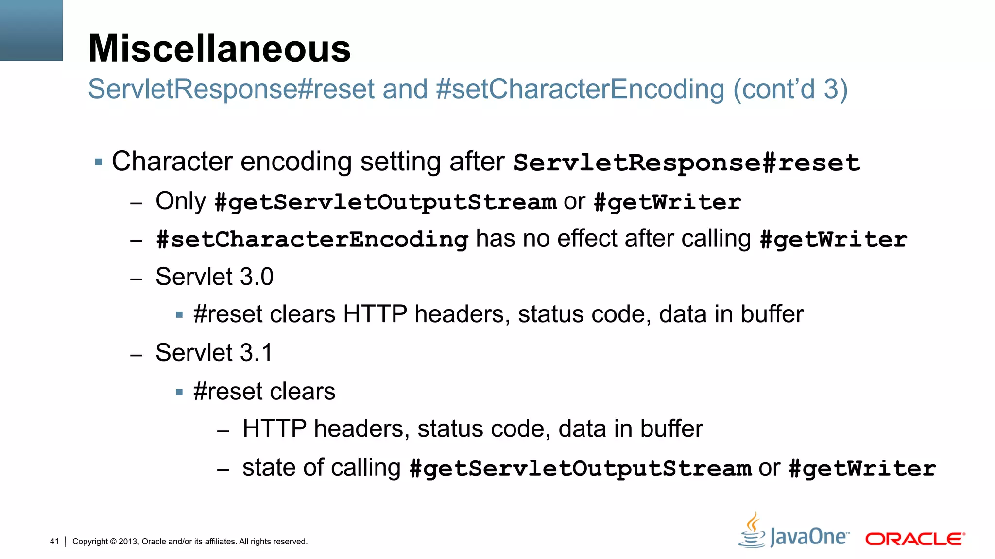 Copyright © 2013, Oracle and/or its affiliates. All rights reserved.41
Miscellaneous
§  Character encoding setting after ServletResponse#reset
–  Only #getServletOutputStream or #getWriter
–  #setCharacterEncoding has no effect after calling #getWriter
–  Servlet 3.0
§  #reset clears HTTP headers, status code, data in buffer
–  Servlet 3.1
§  #reset clears
–  HTTP headers, status code, data in buffer
–  state of calling #getServletOutputStream or #getWriter
ServletResponse#reset and #setCharacterEncoding (cont’d 3)
 