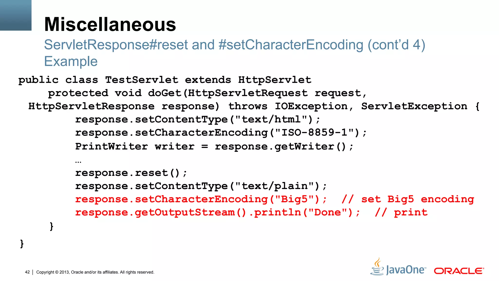 Copyright © 2013, Oracle and/or its affiliates. All rights reserved.42
Miscellaneous
public class TestServlet extends HttpServlet
protected void doGet(HttpServletRequest request,
HttpServletResponse response) throws IOException, ServletException {
response.setContentType("text/html");
response.setCharacterEncoding("ISO-8859-1");
PrintWriter writer = response.getWriter();
…
response.reset();
response.setContentType("text/plain");
response.setCharacterEncoding("Big5"); // set Big5 encoding
response.getOutputStream().println("Done"); // print
}
}
ServletResponse#reset and #setCharacterEncoding (cont’d 4)
Example
 