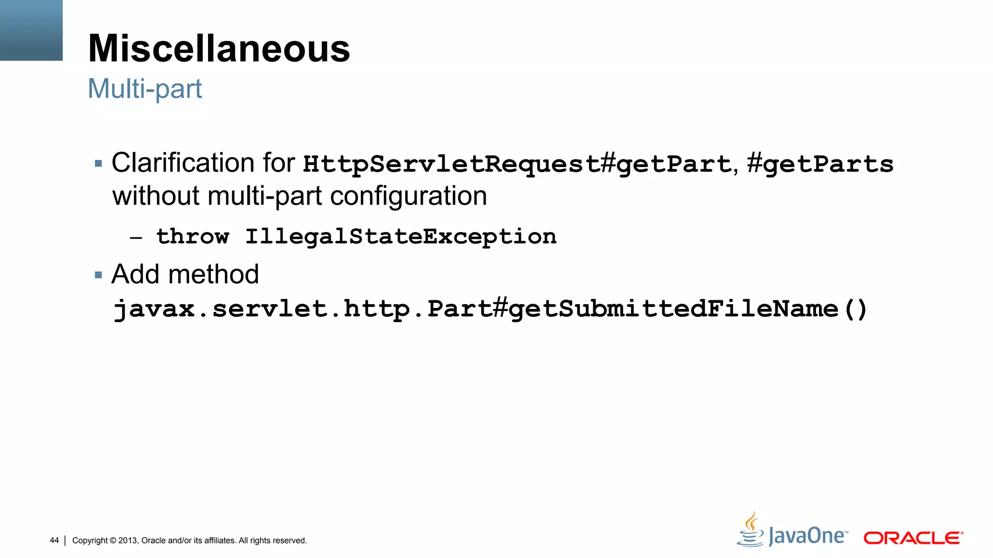 Copyright © 2013, Oracle and/or its affiliates. All rights reserved.44
Miscellaneous
§  Clarification for HttpServletRequest#getPart, #getParts
without multi-part configuration
–  throw IllegalStateException
§  Add method
javax.servlet.http.Part#getSubmittedFileName()
Multi-part
 
