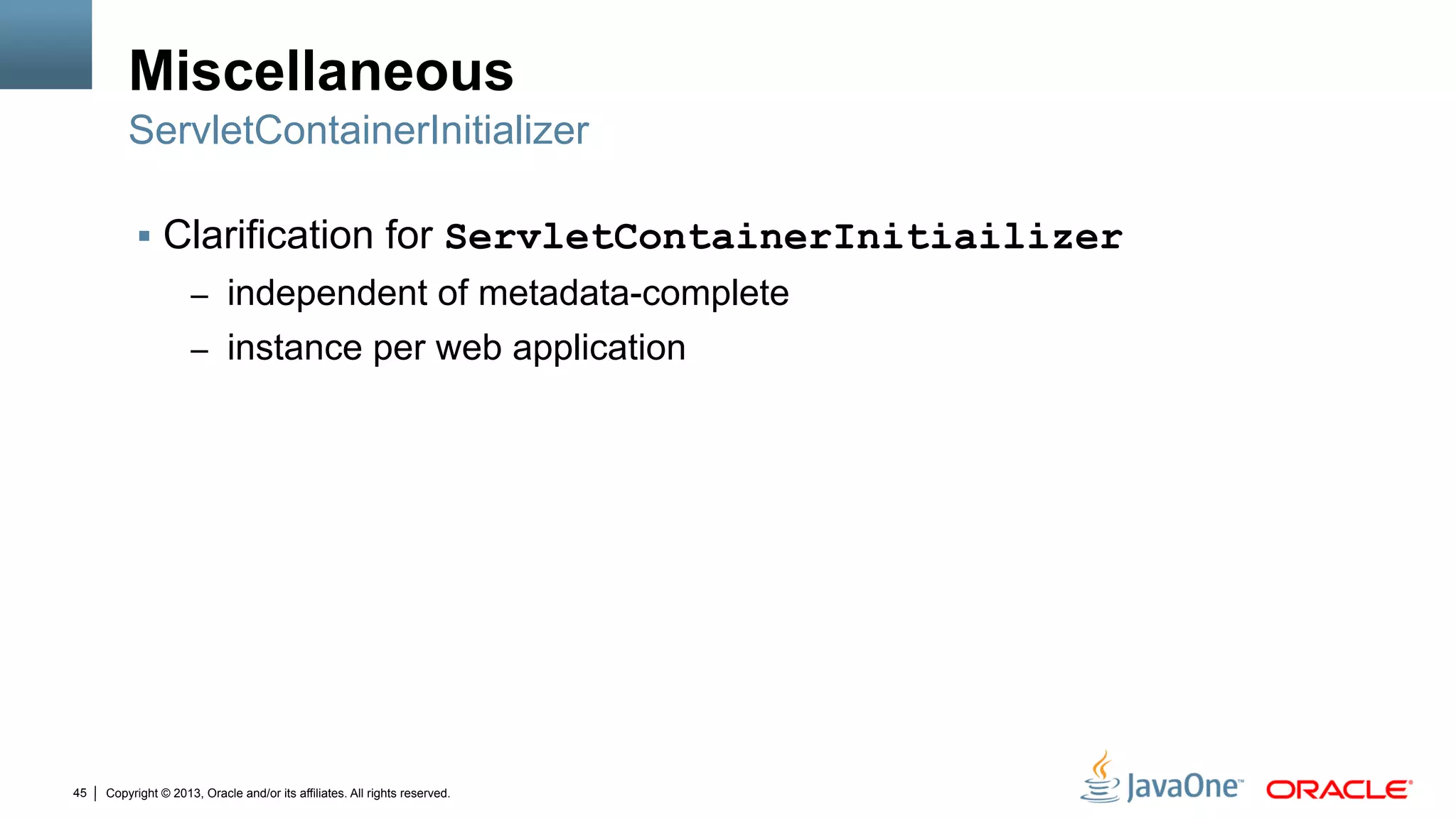 Copyright © 2013, Oracle and/or its affiliates. All rights reserved.45
Miscellaneous
§  Clarification for ServletContainerInitiailizer
–  independent of metadata-complete
–  instance per web application
ServletContainerInitializer
 