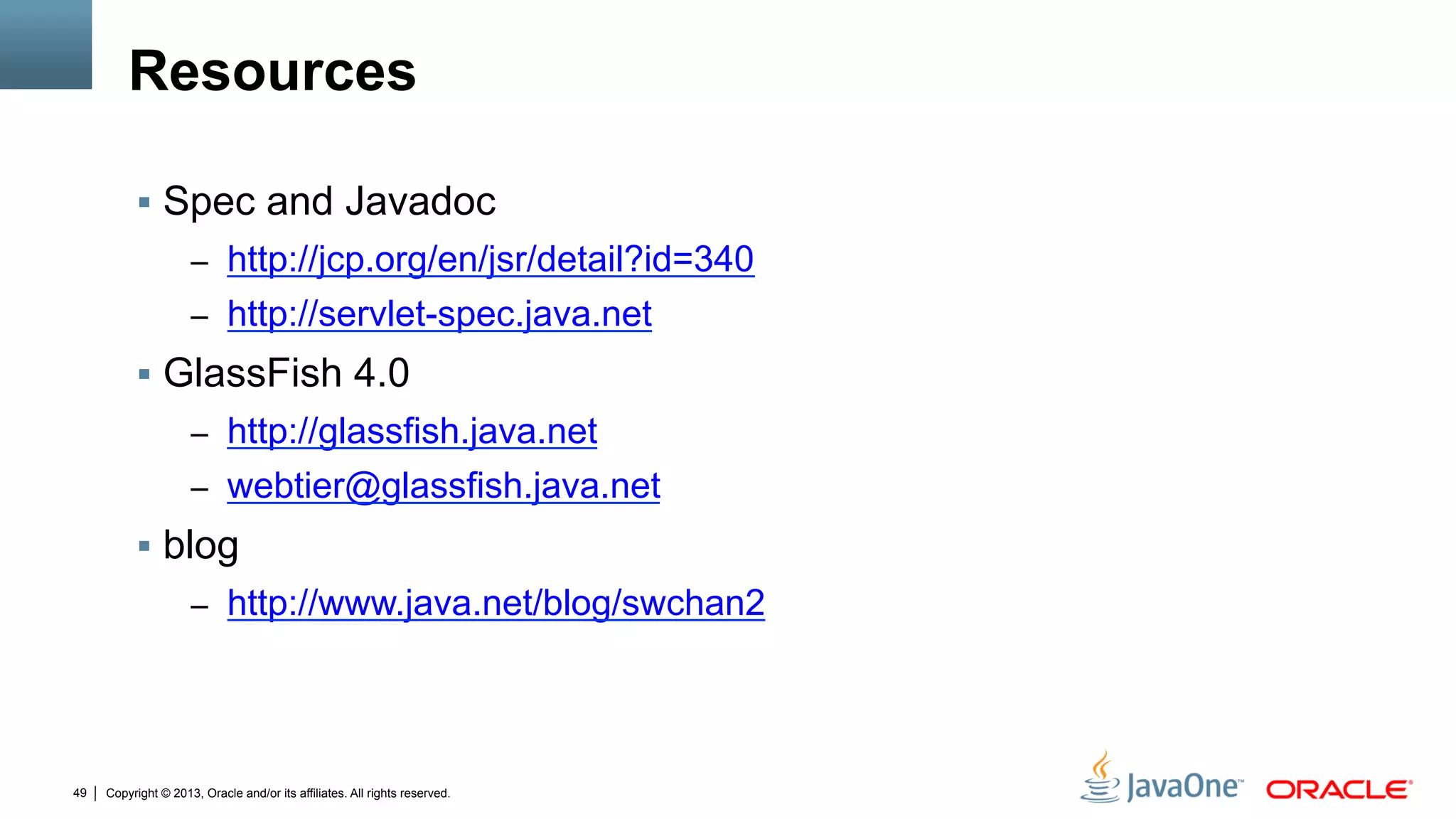 Copyright © 2013, Oracle and/or its affiliates. All rights reserved.49
Resources
§  Spec and Javadoc
–  http://jcp.org/en/jsr/detail?id=340
–  http://servlet-spec.java.net
§  GlassFish 4.0
–  http://glassfish.java.net
–  webtier@glassfish.java.net
§  blog
–  http://www.java.net/blog/swchan2
 