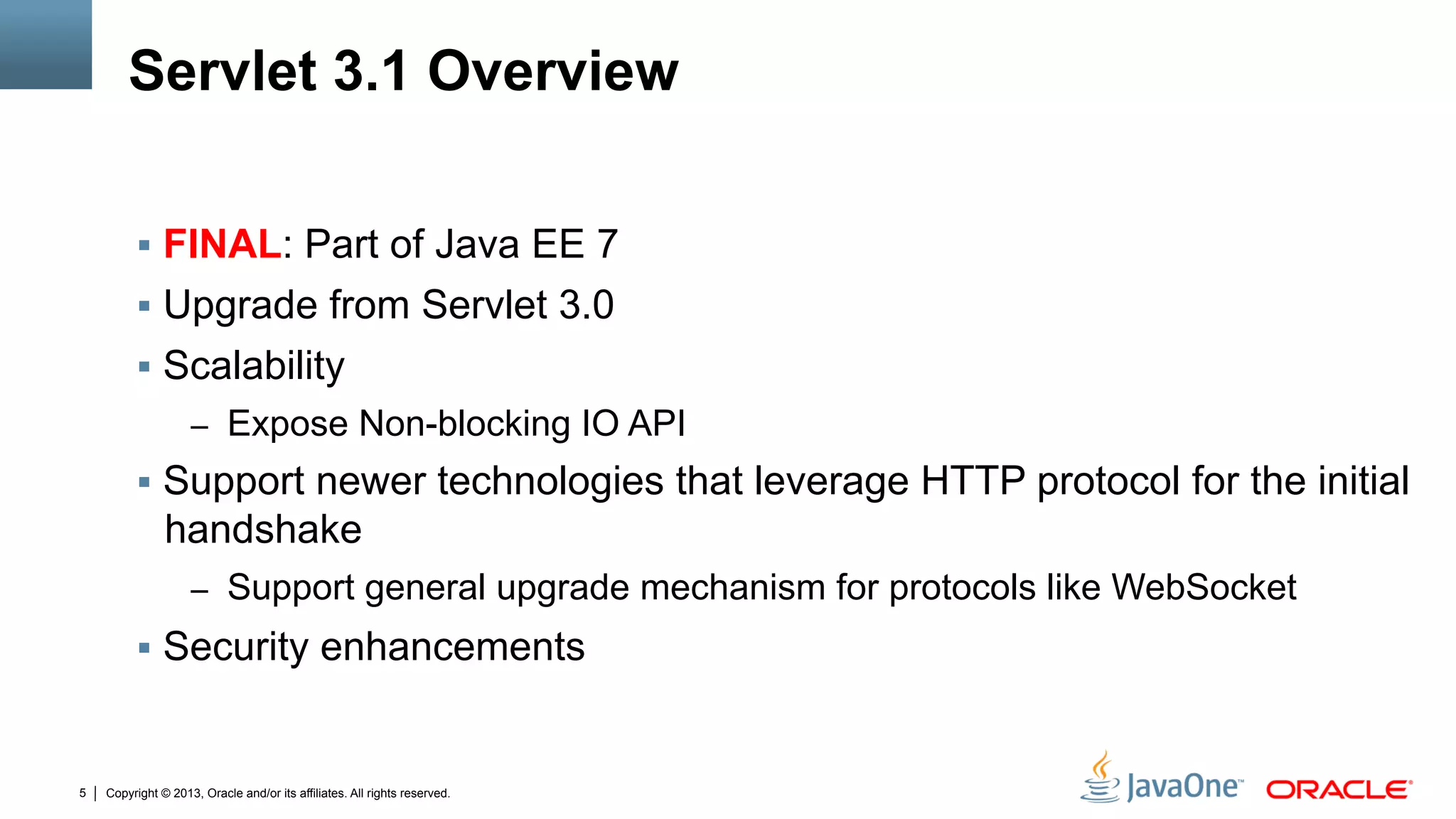Copyright © 2013, Oracle and/or its affiliates. All rights reserved.5
Servlet 3.1 Overview
§  FINAL: Part of Java EE 7
§  Upgrade from Servlet 3.0
§  Scalability
–  Expose Non-blocking IO API
§  Support newer technologies that leverage HTTP protocol for the initial
handshake
–  Support general upgrade mechanism for protocols like WebSocket
§  Security enhancements
 