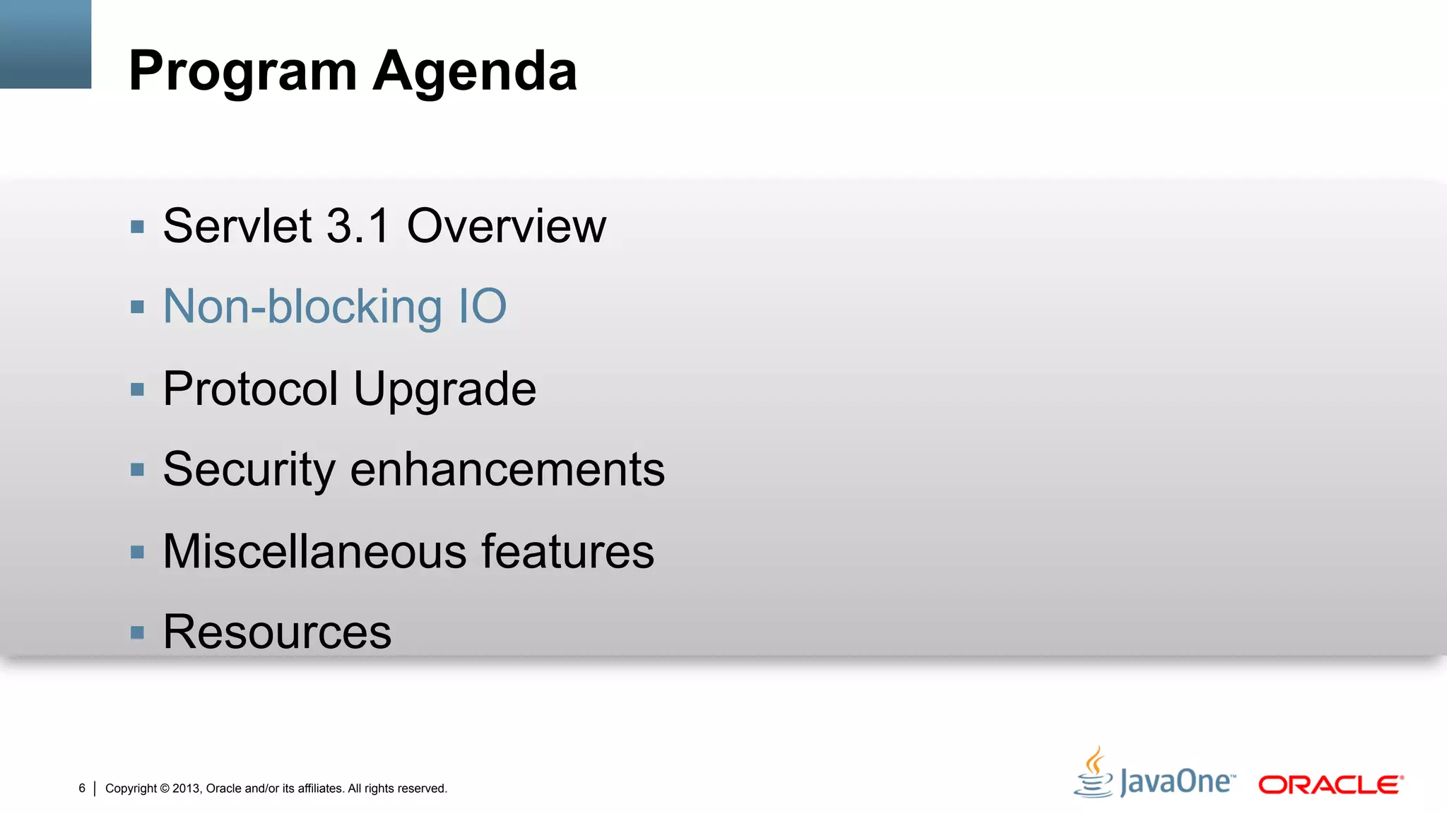 Copyright © 2013, Oracle and/or its affiliates. All rights reserved.6
Program Agenda
§  Servlet 3.1 Overview
§  Non-blocking IO
§  Protocol Upgrade
§  Security enhancements
§  Miscellaneous features
§  Resources
 