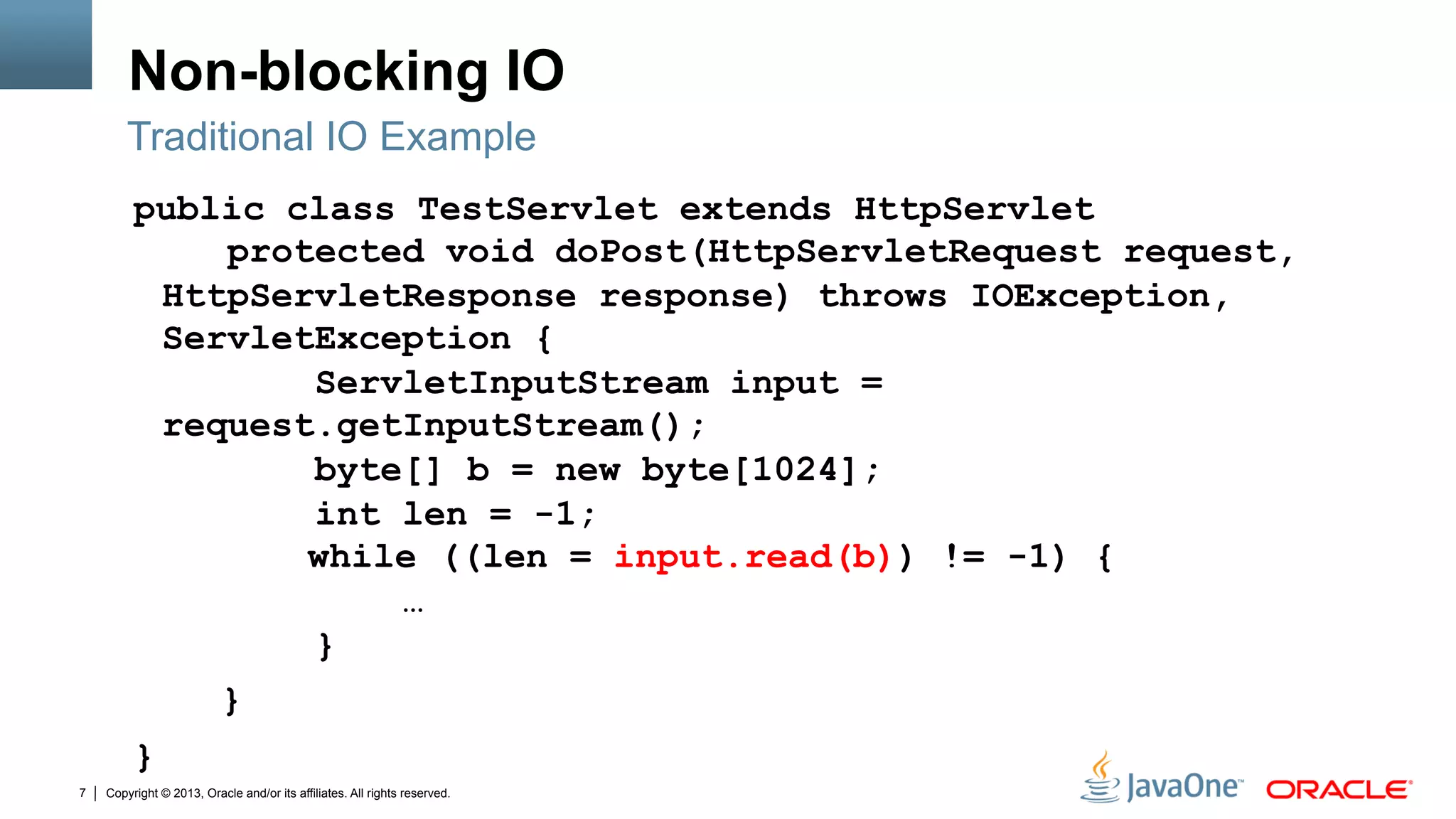 Copyright © 2013, Oracle and/or its affiliates. All rights reserved.7
Non-blocking IO
public class TestServlet extends HttpServlet
protected void doPost(HttpServletRequest request,
HttpServletResponse response) throws IOException,
ServletException {
ServletInputStream input =
request.getInputStream();
byte[] b = new byte[1024];
int len = -1;
while ((len = input.read(b)) != -1) {
…
}
}
}
Traditional IO Example
 