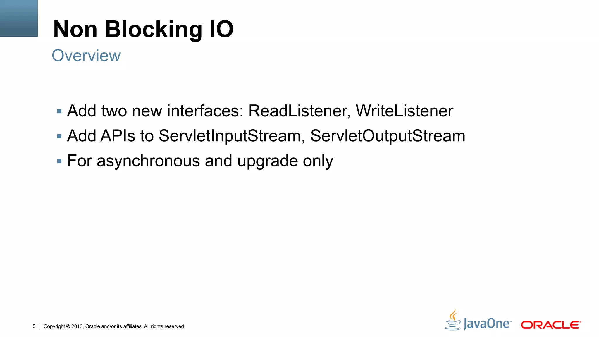 Copyright © 2013, Oracle and/or its affiliates. All rights reserved.8
Non Blocking IO
§  Add two new interfaces: ReadListener, WriteListener
§  Add APIs to ServletInputStream, ServletOutputStream
§  For asynchronous and upgrade only
Overview
 