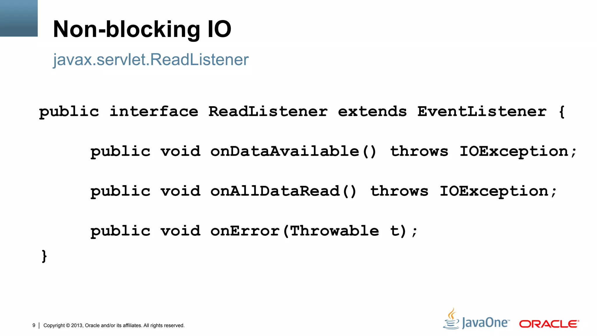 Copyright © 2013, Oracle and/or its affiliates. All rights reserved.9
Non-blocking IO
public interface ReadListener extends EventListener {
public void onDataAvailable() throws IOException;
public void onAllDataRead() throws IOException;
public void onError(Throwable t);
}
javax.servlet.ReadListener
 