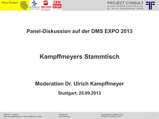 PROJECT CONSULT
Unternehmensberatung
Dr. Ulrich Kampffmeyer GmbH

Panel-Diskussion auf der DMS EXPO 2013

Kampffmeyers Stammtisch

Moderation Dr. Ulrich Kampffmeyer
Stuttgart, 25.09.2013

PROJECT CONSULT
Unternehmensberatung Dr. Ulrich Kampffmeyer GmbH

Isestraße 63
20149 Hamburg

www.PROJECT-CONSULT.com
© PROJECT CONSULT 2013

1

 