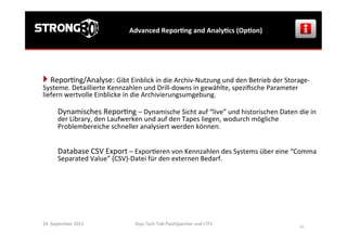 Osys	
  Tech	
  Talk	
  FlashSpeicher	
  und	
  LTFS	
  
	
  
16	
  
Advanced	
  ReporGng	
  and	
  AnalyGcs	
  (OpGon)	
  
24.	
  September	
  2013	
  
} 	
  Repor>ng/Analyse:	
  Gibt	
  Einblick	
  in	
  die	
  Archiv-­‐Nutzung	
  und	
  den	
  Betrieb	
  der	
  Storage-­‐
Systeme.	
  Detaillierte	
  Kennzahlen	
  und	
  Drill-­‐downs	
  in	
  gewählte,	
  speziﬁsche	
  Parameter	
  
liefern	
  wertvolle	
  Einblicke	
  in	
  die	
  Archivierungsumgebung.	
  
	
  
Dynamisches	
  Repor>ng	
  –	
  Dynamische	
  Sicht	
  auf	
  “live”	
  und	
  historischen	
  Daten	
  die	
  in	
  
der	
  Library,	
  den	
  Laufwerken	
  und	
  auf	
  den	
  Tapes	
  liegen,	
  wodurch	
  mögliche	
  
Problembereiche	
  schneller	
  analysiert	
  werden	
  können.	
  	
  
	
  
	
  
Database	
  CSV	
  Export	
  –	
  Expor>eren	
  von	
  Kennzahlen	
  des	
  Systems	
  über	
  eine	
  “Comma	
  
Separated	
  Value”	
  (CSV)-­‐Datei	
  für	
  den	
  externen	
  Bedarf.	
  
 