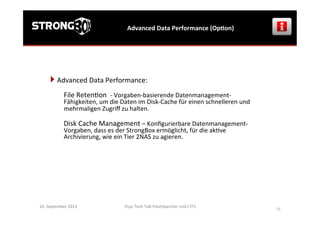Osys	
  Tech	
  Talk	
  FlashSpeicher	
  und	
  LTFS	
  
	
  
19	
  
Advanced	
  Data	
  Performance	
  (OpGon)	
  
24.	
  September	
  2013	
  
} 	
  Advanced	
  Data	
  Performance:	
  	
  
	
  
File	
  Reten>on	
  	
  -­‐	
  Vorgaben-­‐basierende	
  Datenmanagement-­‐
Fähigkeiten,	
  um	
  die	
  Daten	
  im	
  Disk-­‐Cache	
  für	
  einen	
  schnelleren	
  und	
  
mehrmaligen	
  Zugriﬀ	
  zu	
  halten.	
  
	
  
Disk	
  Cache	
  Management	
  –	
  Konﬁgurierbare	
  Datenmanagement-­‐
Vorgaben,	
  dass	
  es	
  der	
  StrongBox	
  ermöglicht,	
  für	
  die	
  ak>ve	
  
Archivierung,	
  wie	
  ein	
  Tier	
  2NAS	
  zu	
  agieren.	
  
 