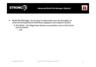 Osys	
  Tech	
  Talk	
  FlashSpeicher	
  und	
  LTFS	
  
	
  
21	
  
Advanced	
  MulG-­‐File	
  Manager	
  (OpGon)	
  
24.	
  September	
  2013	
  
}  Mul>-­‐ﬁle	
  Manager:	
  Durch	
  diese	
  Funk>onalität	
  kann	
  die	
  StrongBox	
  an	
  
unternehmensspeziﬁsche	
  Workﬂows	
  angepasst	
  und	
  integriert	
  werden.	
  
 Pre-­‐fetch	
  –	
  Die	
  Möglichkeit	
  Dateien	
  auszuwählen	
  und	
  im	
  Disk-­‐Cache	
  
bereitzustellen.	
  
•  API	
  
 