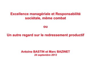 Excellence managériale et Responsabilité
sociétale, même combat
ou
Un autre regard sur le redressement productif
Antoine BASTIN et Marc BAZINET
24 septembre 2013
 