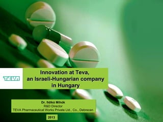 Innovation at Teva,
an Israeli-Hungarian company
in Hungary
Dr. Ildikó Mihók
R&D Director
TEVA Pharmaceutical Works Private Ltd., Co., Debrecen
2013

1

 