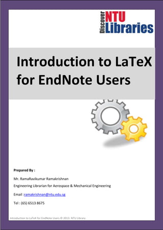 Introduction to LaTeX
for EndNote Users

Prepared By :
Mr. RamaRavikumar Ramakrishnan
Engineering Librarian for Aerospace & Mechanical Engineering
Email :ramakrishnan@ntu.edu.sg
Tel : (65) 6513 8675

Introduction to LaTeX for EndNote Users © 2013. NTU Library.
[Type the company address]

Page 1

 